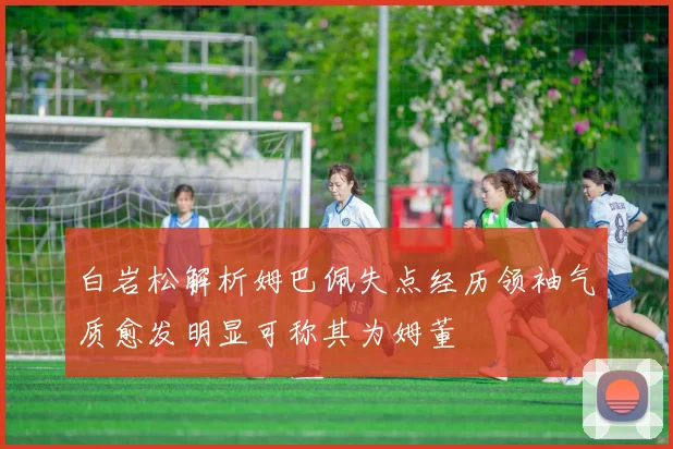 白岩松解析姆巴佩失点经历领袖气质愈发明显可称其为姆董