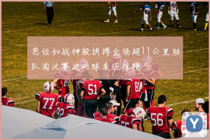 恩佐如战神般拼搏全场超11公里助队淘汰赛进两球表现惊艳