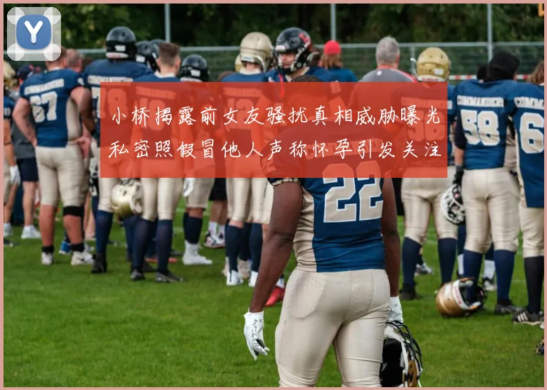 小桥揭露前女友骚扰真相威胁曝光私密照假冒他人声称怀孕引发关注