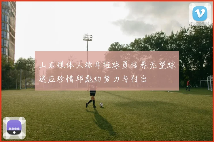 山东媒体人称年轻球员培养无望球迷应珍惜邱彪的努力与付出