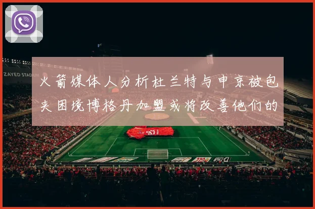 火箭媒体人分析杜兰特与申京被包夹困境博格丹加盟或将改善他们的进攻空间