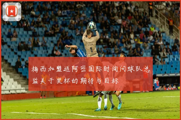 梅西加盟迈阿密国际时询问球队总监关于奖杯的期待与目标
