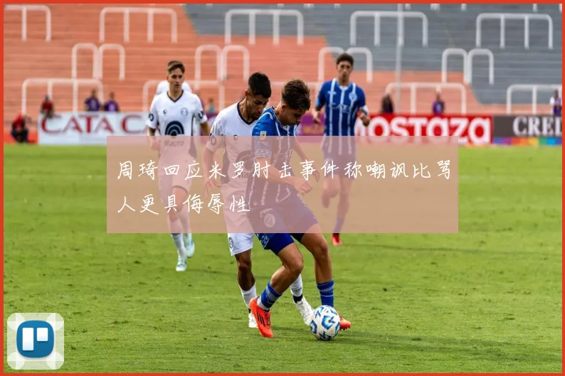 周琦回应米罗肘击事件称嘲讽比骂人更具侮辱性
