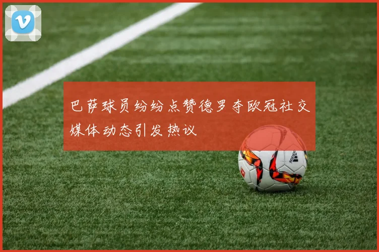 巴萨球员纷纷点赞德罗夺欧冠社交媒体动态引发热议