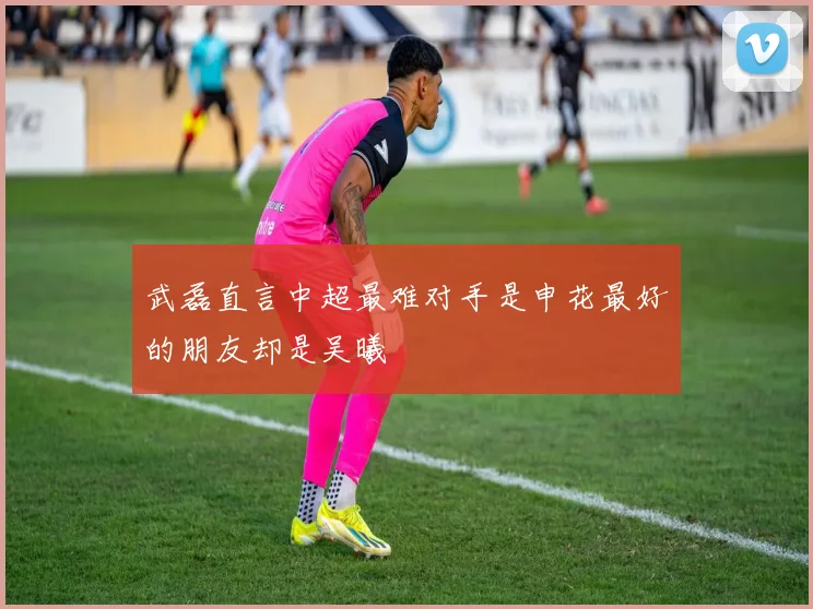 武磊直言中超最难对手是申花最好的朋友却是吴曦