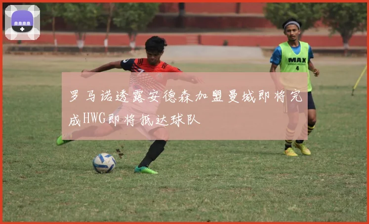 罗马诺透露安德森加盟曼城即将完成HWG即将抵达球队