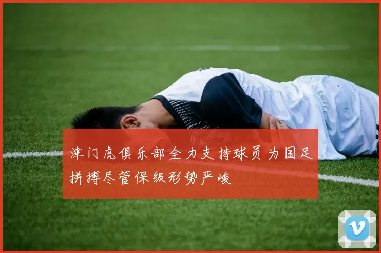 津门虎俱乐部全力支持球员为国足拼搏尽管保级形势严峻