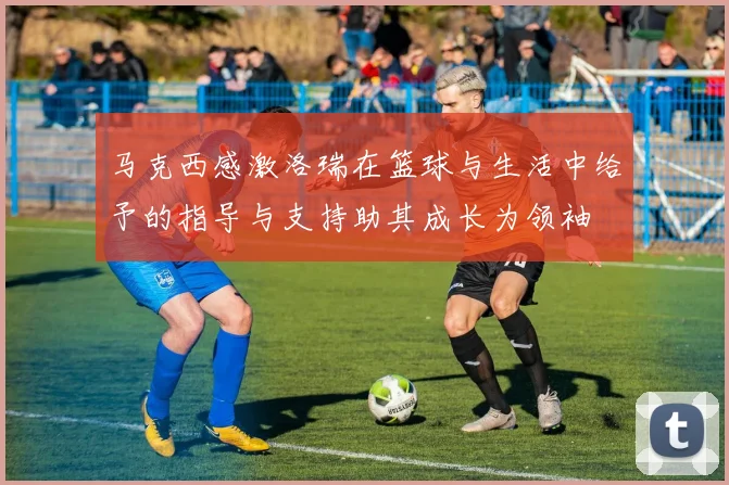 马克西感激洛瑞在篮球与生活中给予的指导与支持助其成长为领袖