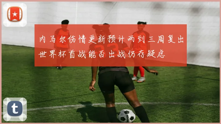 内马尔伤情更新预计两到三周复出世界杯首战能否出战仍存疑虑