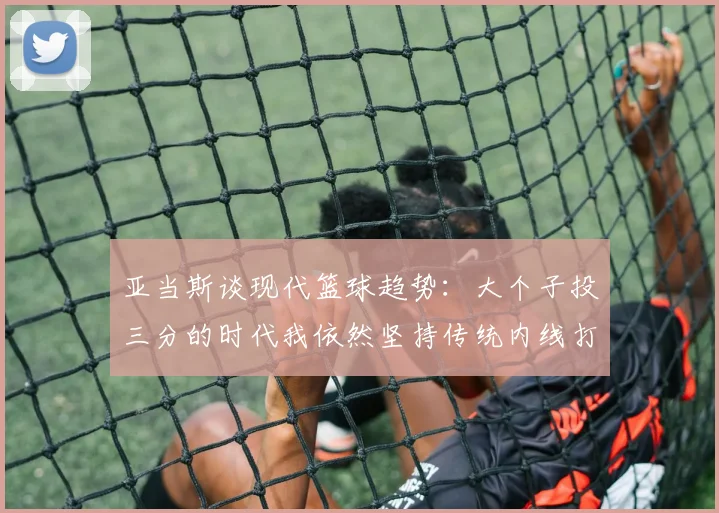 亚当斯谈现代篮球趋势：大个子投三分的时代我依然坚持传统内线打法