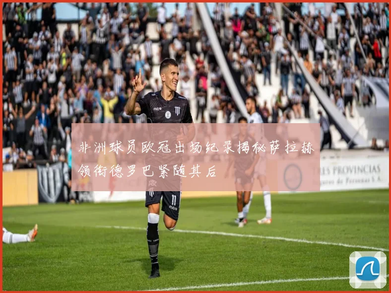 非洲球员欧冠出场纪录揭秘萨拉赫领衔德罗巴紧随其后