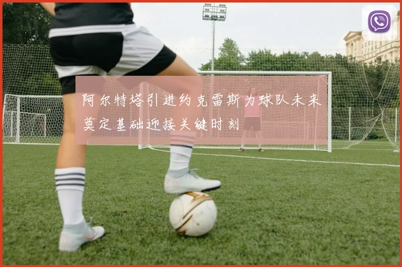 阿尔特塔引进约克雷斯为球队未来奠定基础迎接关键时刻