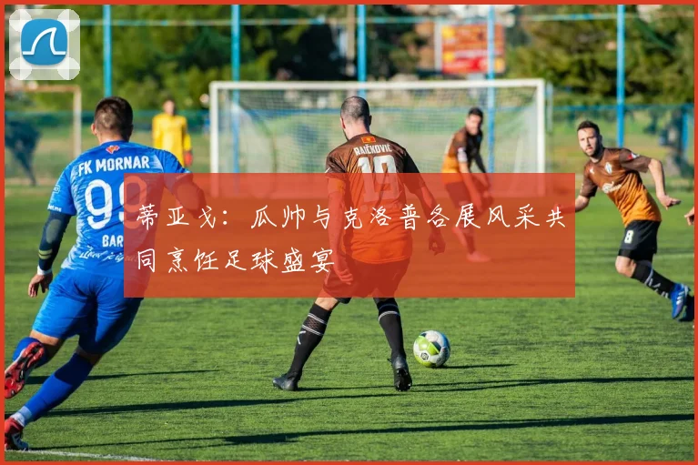 蒂亚戈：瓜帅与克洛普各展风采共同烹饪足球盛宴