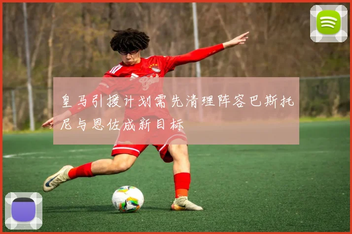 皇马引援计划需先清理阵容巴斯托尼与恩佐成新目标