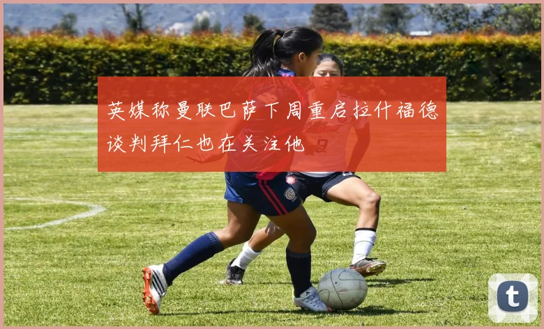 英媒称曼联巴萨下周重启拉什福德谈判拜仁也在关注他