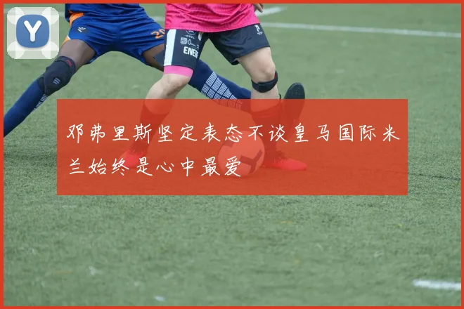 邓弗里斯坚定表态不谈皇马国际米兰始终是心中最爱