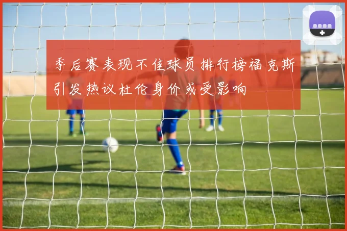 季后赛表现不佳球员排行榜福克斯引发热议杜伦身价或受影响