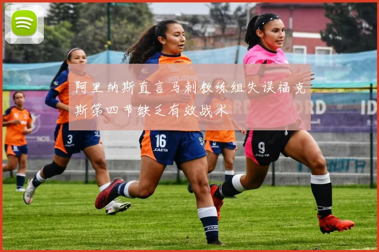 阿里纳斯直言马刺教练组失误福克斯第四节缺乏有效战术