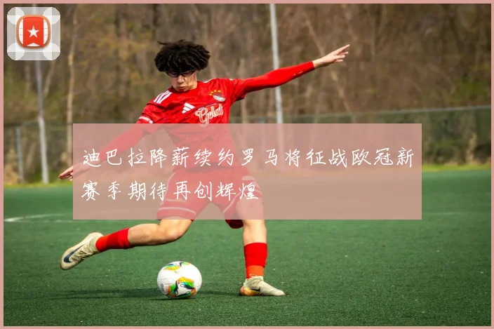 迪巴拉降薪续约罗马将征战欧冠新赛季期待再创辉煌