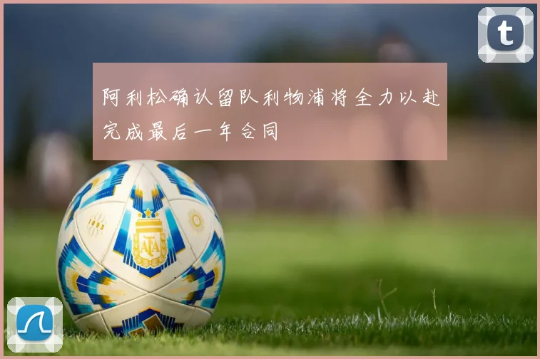 阿利松确认留队利物浦将全力以赴完成最后一年合同