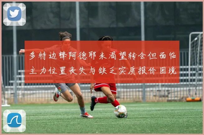 多特边锋阿德耶米渴望转会但面临主力位置丧失与缺乏实质报价困境