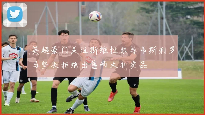 英超豪门关注斯维拉尔与韦斯利罗马坚决拒绝出售两大非卖品